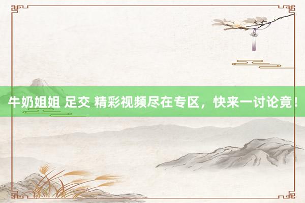 牛奶姐姐 足交 精彩视频尽在专区，快来一讨论竟！
