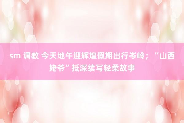 sm 调教 今天地午迎辉煌假期出行岑岭；“山西姥爷”抵深续写轻柔故事