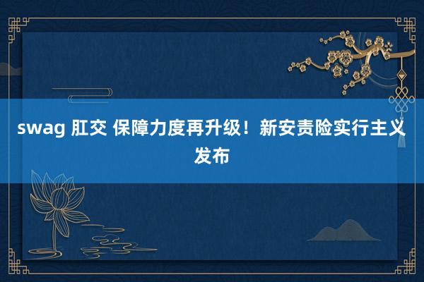 swag 肛交 保障力度再升级！新安责险实行主义发布