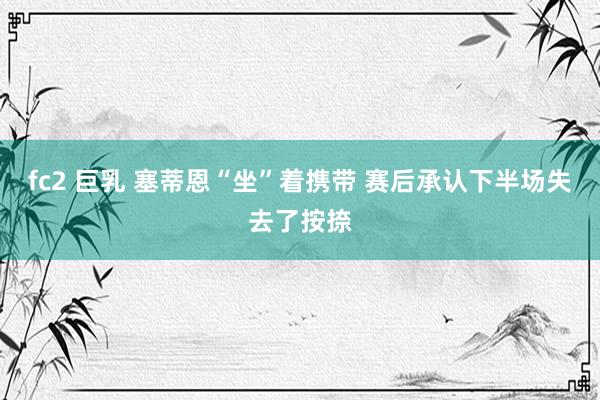 fc2 巨乳 塞蒂恩“坐”着携带 赛后承认下半场失去了按捺