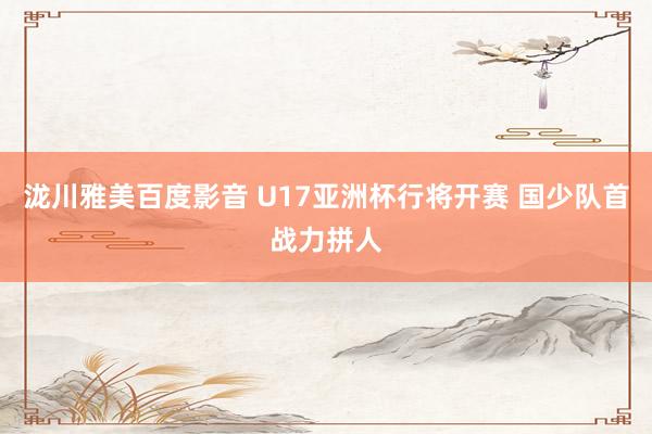 泷川雅美百度影音 U17亚洲杯行将开赛 国少队首战力拼人