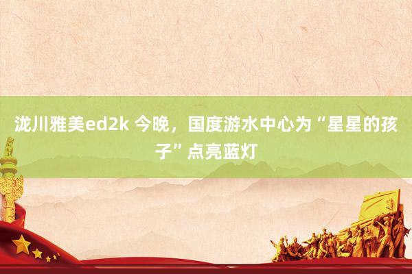 泷川雅美ed2k 今晚，国度游水中心为“星星的孩子”点亮蓝灯