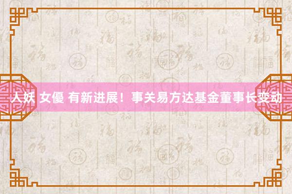 人妖 女優 有新进展！事关易方达基金董事长变动