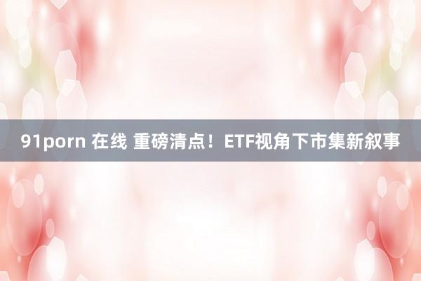 91porn 在线 重磅清点！ETF视角下市集新叙事