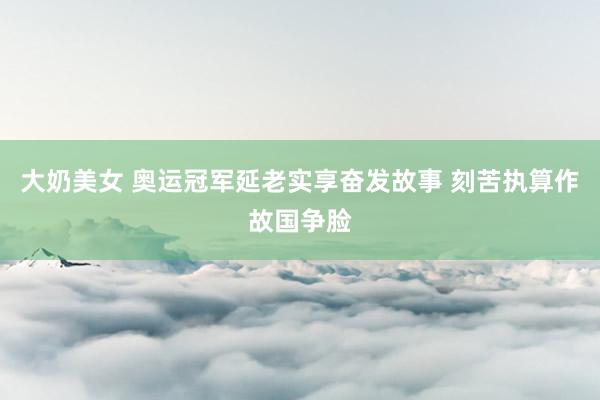 大奶美女 奥运冠军延老实享奋发故事 刻苦执算作故国争脸