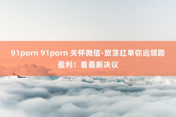 91porn 91porn 关怀微信-放荡红单弥远领路盈利！看最新决议
