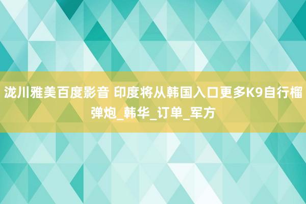 泷川雅美百度影音 印度将从韩国入口更多K9自行榴弹炮_韩华_订单_军方