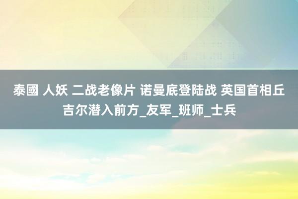 泰國 人妖 二战老像片 诺曼底登陆战 英国首相丘吉尔潜入前方_友军_班师_士兵
