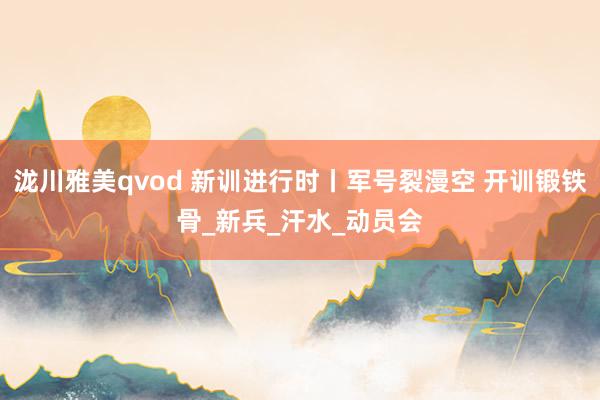 泷川雅美qvod 新训进行时丨军号裂漫空 开训锻铁骨_新兵_汗水_动员会
