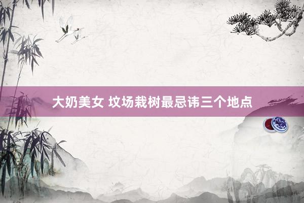 大奶美女 坟场栽树最忌讳三个地点