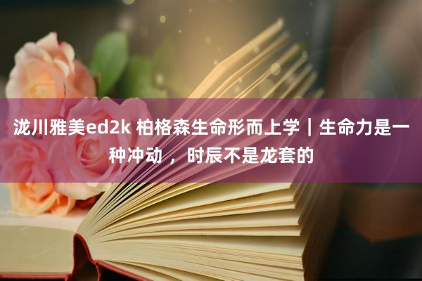 泷川雅美ed2k 柏格森生命形而上学｜生命力是一种冲动 ，时辰不是龙套的