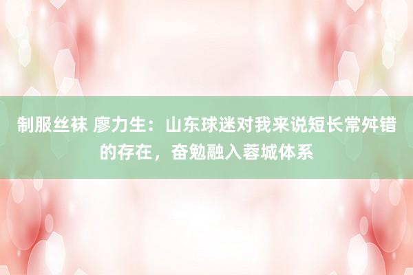 制服丝袜 廖力生：山东球迷对我来说短长常舛错的存在，奋勉融入蓉城体系