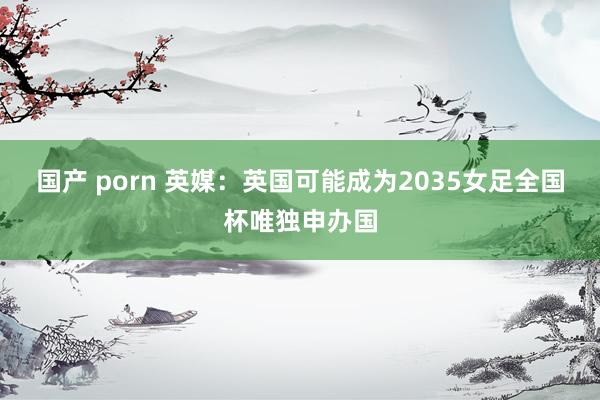 国产 porn 英媒：英国可能成为2035女足全国杯唯独申办国
