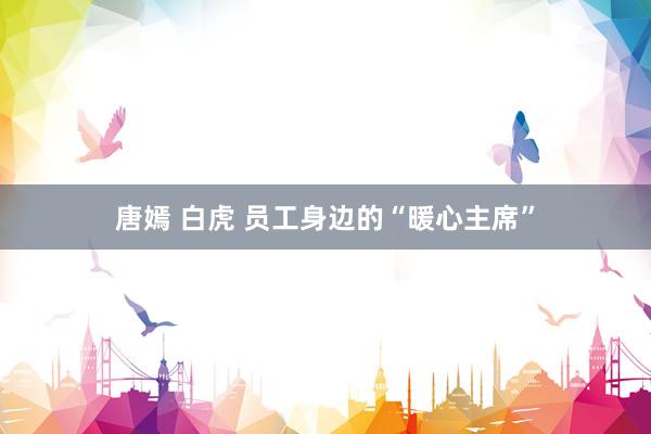 唐嫣 白虎 员工身边的“暖心主席”
