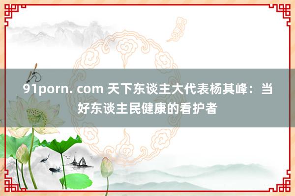 91porn. com 天下东谈主大代表杨其峰：当好东谈主民健康的看护者