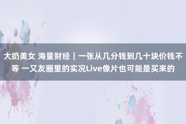 大奶美女 海量财经｜一张从几分钱到几十块价钱不等 一又友圈里的实况Live像片也可能是买来的
