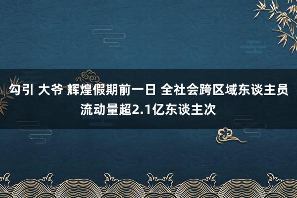 勾引 大爷 辉煌假期前一日 全社会跨区域东谈主员流动量超2.1亿东谈主次