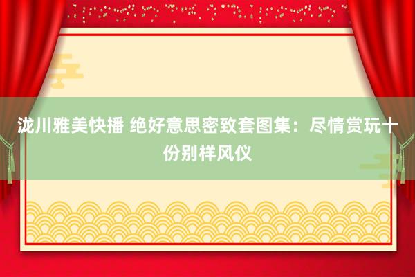 泷川雅美快播 绝好意思密致套图集：尽情赏玩十份别样风仪