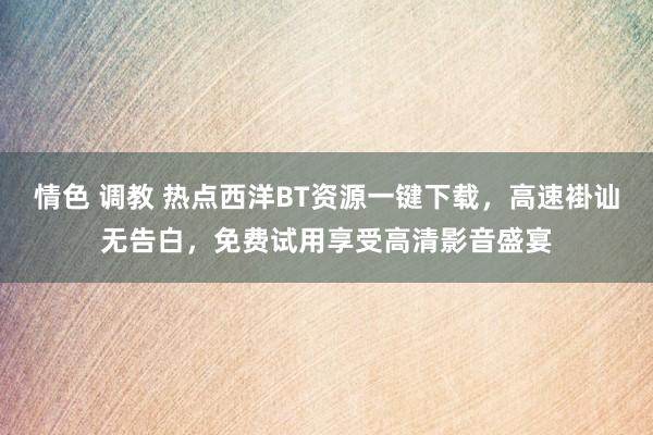 情色 调教 热点西洋BT资源一键下载，高速褂讪无告白，免费试用享受高清影音盛宴