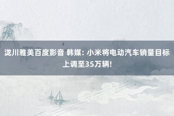 泷川雅美百度影音 韩媒: 小米将电动汽车销量目标上调至35万辆!