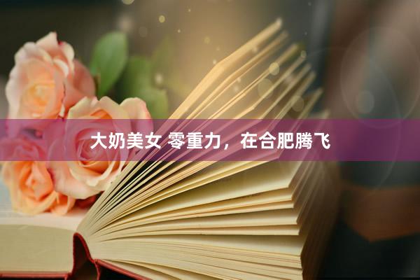 大奶美女 零重力，在合肥腾飞
