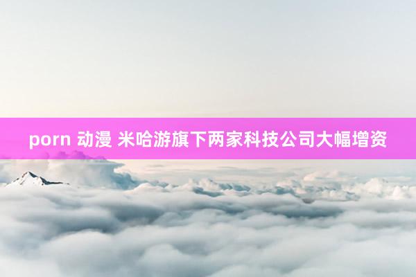 porn 动漫 米哈游旗下两家科技公司大幅增资