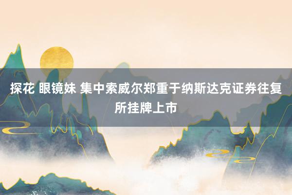 探花 眼镜妹 集中索威尔郑重于纳斯达克证券往复所挂牌上市