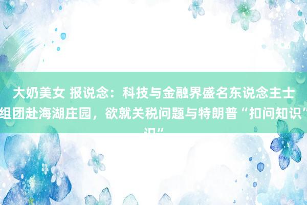 大奶美女 报说念：科技与金融界盛名东说念主士组团赴海湖庄园，欲就关税问题与特朗普“扣问知识”