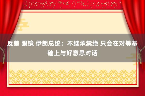 反差 眼镜 伊朗总统：不继承禁绝 只会在对等基础上与好意思对话