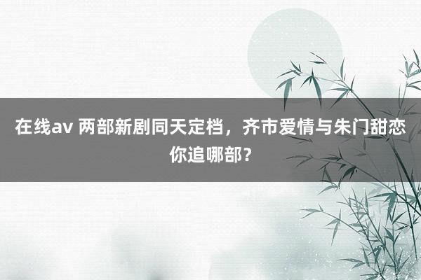 在线av 两部新剧同天定档，齐市爱情与朱门甜恋你追哪部？