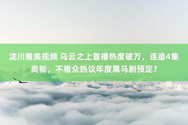 泷川雅美视频 乌云之上首播热度破万，连追4集高能，不雅众热议年度黑马剧预定？