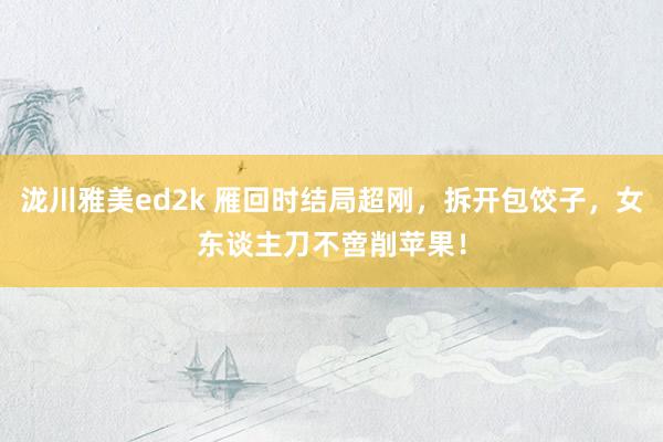 泷川雅美ed2k 雁回时结局超刚，拆开包饺子，女东谈主刀不啻削苹果！