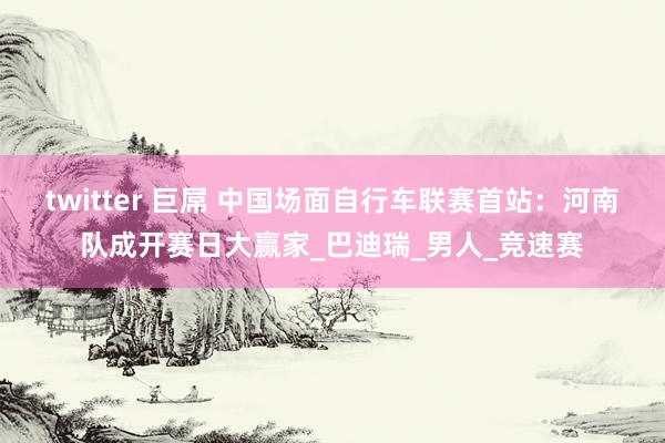 twitter 巨屌 中国场面自行车联赛首站：河南队成开赛日大赢家_巴迪瑞_男人_竞速赛