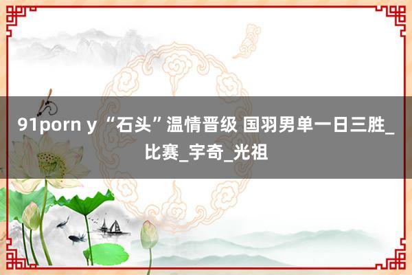 91porn y “石头”温情晋级 国羽男单一日三胜_比赛_宇奇_光祖