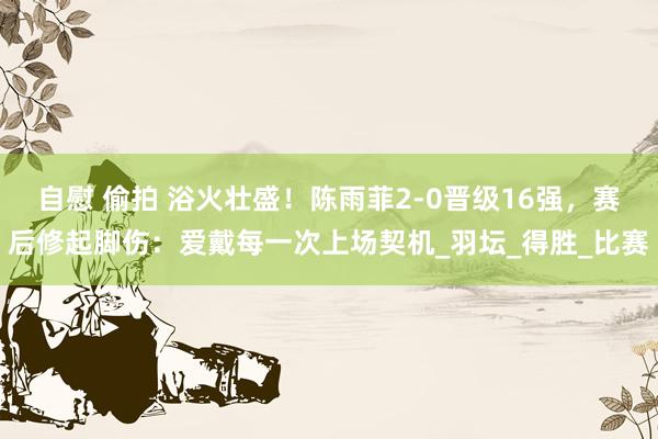 自慰 偷拍 浴火壮盛！陈雨菲2-0晋级16强，赛后修起脚伤：爱戴每一次上场契机_羽坛_得胜_比赛