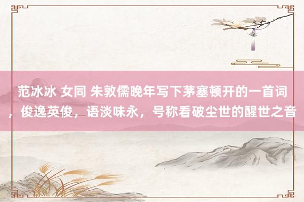 范冰冰 女同 朱敦儒晚年写下茅塞顿开的一首词，俊逸英俊，语淡味永，号称看破尘世的醒世之音