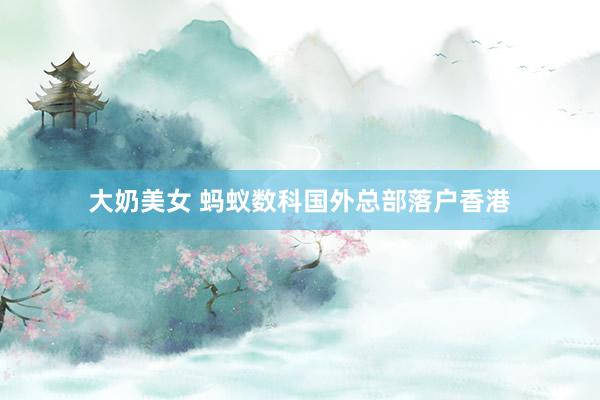 大奶美女 蚂蚁数科国外总部落户香港