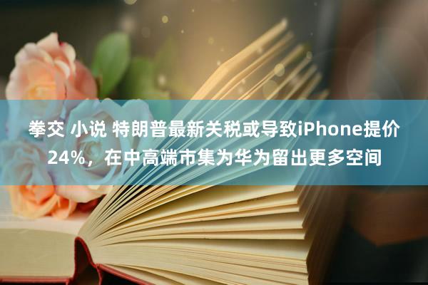 拳交 小说 特朗普最新关税或导致iPhone提价24%，在中高端市集为华为留出更多空间
