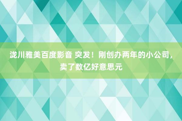 泷川雅美百度影音 突发！刚创办两年的小公司，卖了数亿好意思元