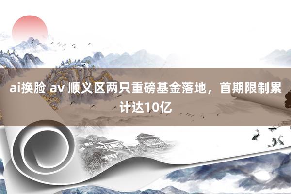 ai换脸 av 顺义区两只重磅基金落地，首期限制累计达10亿