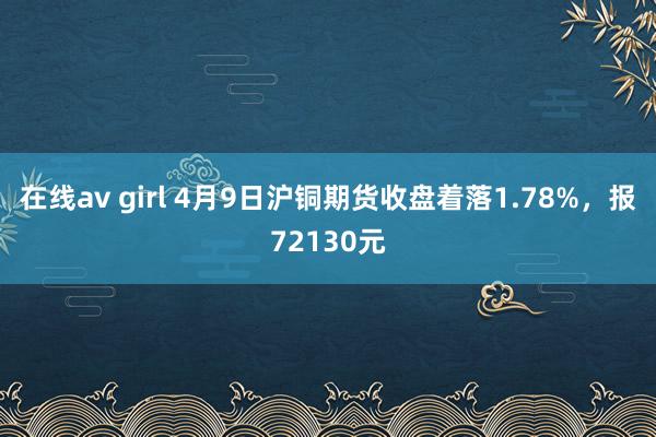 在线av girl 4月9日沪铜期货收盘着落1.78%，报72130元