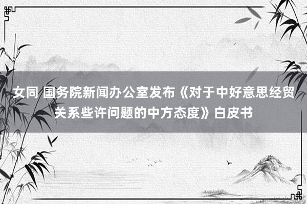 女同 国务院新闻办公室发布《对于中好意思经贸关系些许问题的中方态度》白皮书