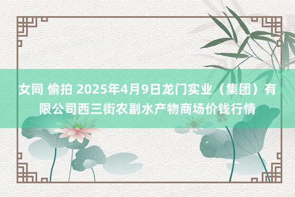 女同 偷拍 2025年4月9日龙门实业(集团)有限公司西三街农副水产物商场价钱行情