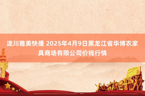 泷川雅美快播 2025年4月9日黑龙江省华博农家具商场有限公司价钱行情