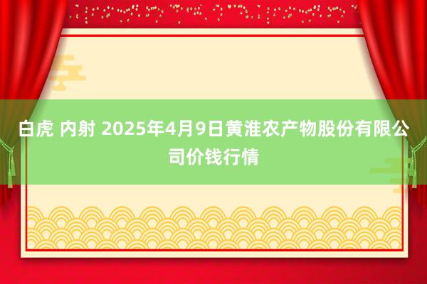 白虎 内射 2025年4月9日黄淮农产物股份有限公司价钱行情