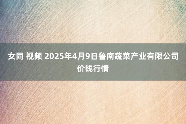 女同 视频 2025年4月9日鲁南蔬菜产业有限公司价钱行情