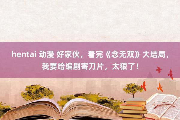 hentai 动漫 好家伙，看完《念无双》大结局，我要给编剧寄刀片，太狠了！