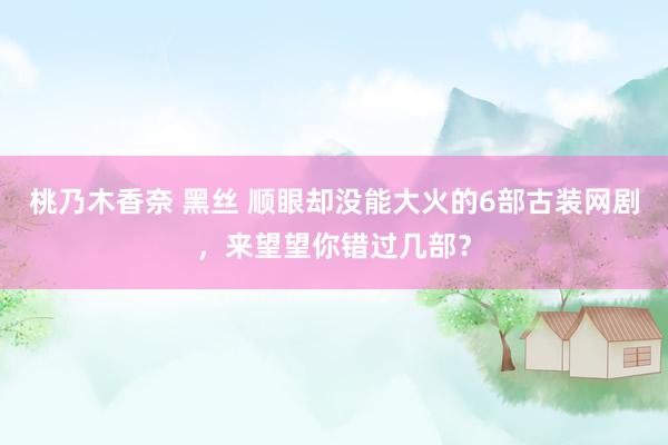 桃乃木香奈 黑丝 顺眼却没能大火的6部古装网剧，来望望你错过几部？