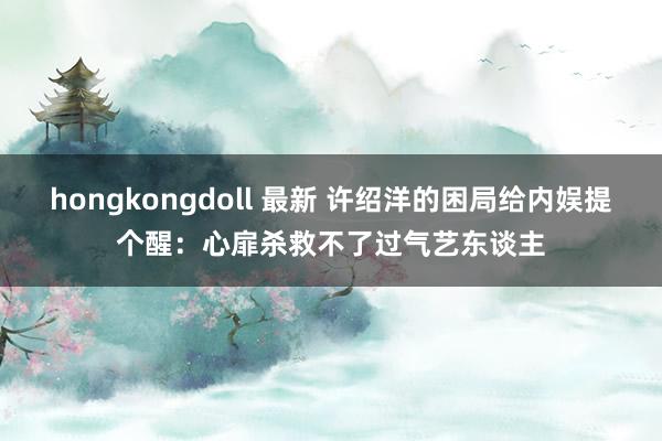 hongkongdoll 最新 许绍洋的困局给内娱提个醒：心扉杀救不了过气艺东谈主