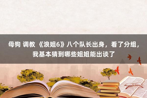 母狗 调教 《浪姐6》八个队长出身，看了分组，我基本猜到哪些姐姐能出谈了